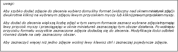 Pole tekstowe: uwagi: 

Aby szybko doda� zdj�cie do zlecenia wybierz domy�lny format (widoczny nad oknem miniaturek zdj��) i dwukrotnie kliknij na wybranym zdj�ciu lewym przyciskiem myszy lub kliknij prawym przyciskiem myszy.

Aby doda� do zlecenia wi�ksz� liczb� zdj�� w tym samym formacie zaznacz wybrane zdj�cia trzymaj�c lewy przycisk myszy i przeci�gaj�c w oknie miniaturek zaznaczaj�c tym obszar dzia�ania. Po wci�ni�ciu przycisku formatu wszystkie zaznaczone zdj�cia dodadz� si� do zlecenia. Modyfikacja ilo�ci odbitek r�wnie� dzia�a na ca�y zaznaczony obszar.

Aby zaznaczy� wi�cej ni� jedno zdj�cie wci�nij lewy klawisz ctrl i zaznaczaj pojedyncze zdj�cia. 

